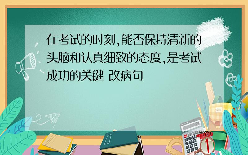 在考试的时刻,能否保持清新的头脑和认真细致的态度,是考试成功的关键 改病句