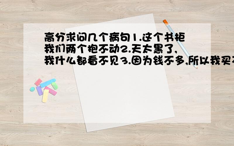 高分求问几个病句1.这个书柜我们两个抱不动2.天太黑了,我什么都看不见3.因为钱不多,所以我买不到贵的礼物