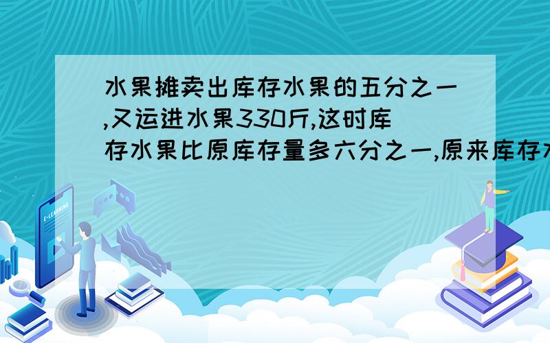 水果摊卖出库存水果的五分之一,又运进水果330斤,这时库存水果比原库存量多六分之一,原来库存水果多少斤谁回答上给悬赏