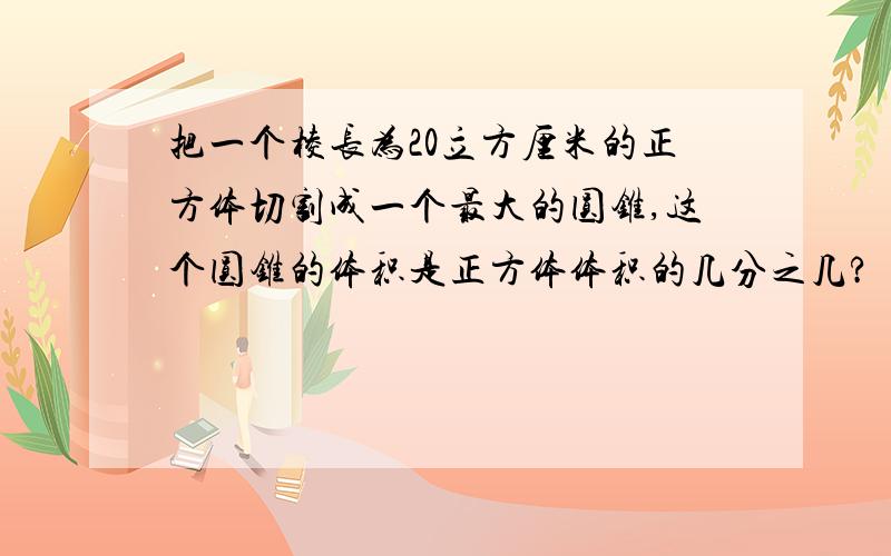 把一个棱长为20立方厘米的正方体切割成一个最大的圆锥,这个圆锥的体积是正方体体积的几分之几?