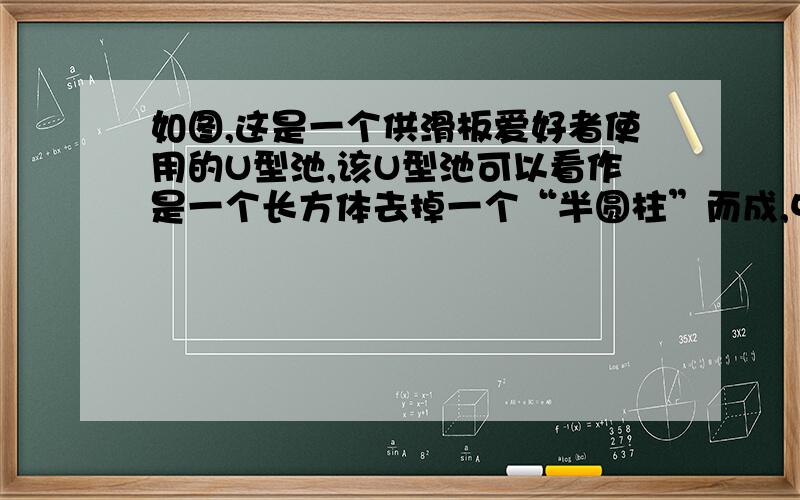 如图,这是一个供滑板爱好者使用的U型池,该U型池可以看作是一个长方体去掉一个“半圆柱”而成,中间可供急 在先等如图，这是一个供滑板爱好者使用的U型池，该U型池可以看作是一个长方