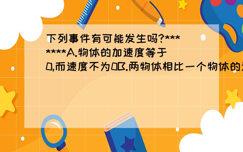 下列事件有可能发生吗?*******A.物体的加速度等于0,而速度不为0B.两物体相比一个物体的速度变化量比较大,而加速度比较小C.物体做直线运动,后一阶段的加速度比前一阶段小,但速度比前一阶