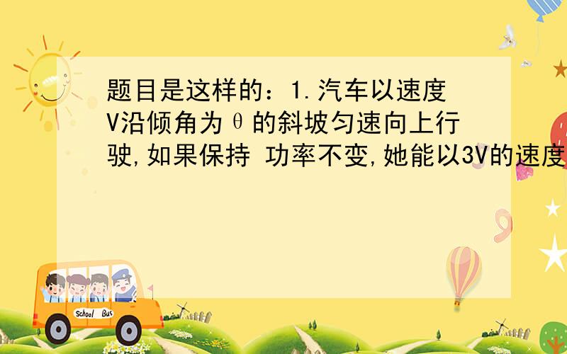 题目是这样的：1.汽车以速度V沿倾角为θ的斜坡匀速向上行驶,如果保持 功率不变,她能以3V的速度在这个斜坡上向下匀速行驶,不计空气阻力,求汽车与斜坡间的动摩擦因素.2.质量m=1.0×10^4kg的汽