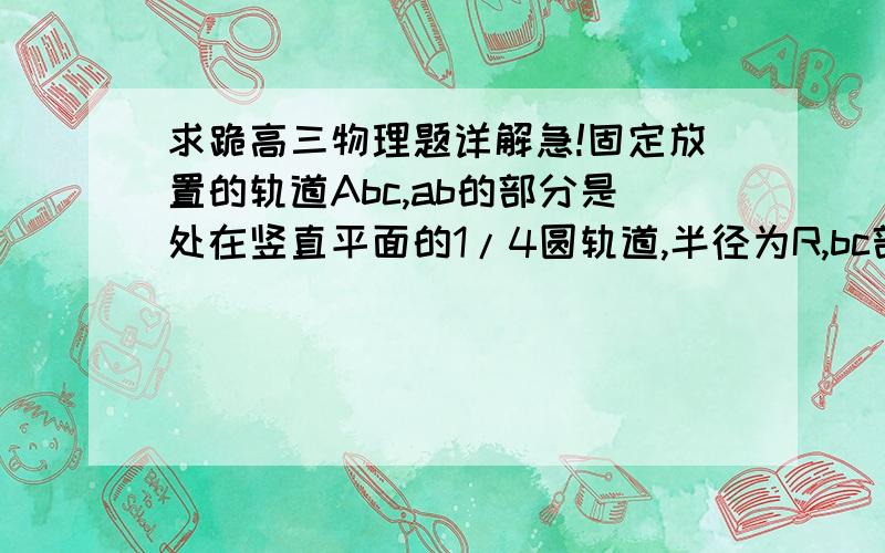 求跪高三物理题详解急!固定放置的轨道Abc,ab的部分是处在竖直平面的1/4圆轨道,半径为R,bc部分是足够长的平直轨道,摩擦不计,a.b.c质量分别为2m m 2m 的三个相同物块,物块2,3被 一根轻质弹簧连