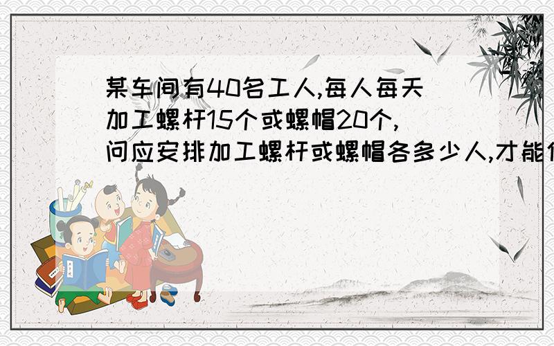 某车间有40名工人,每人每天加工螺杆15个或螺帽20个,问应安排加工螺杆或螺帽各多少人,才能使加工后每1个螺