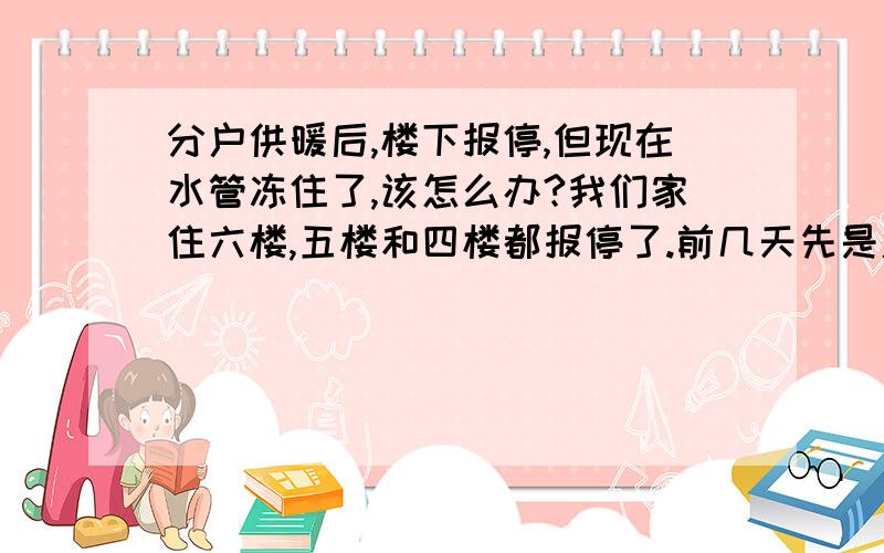 分户供暖后,楼下报停,但现在水管冻住了,该怎么办?我们家住六楼,五楼和四楼都报停了.前几天先是厨房的下水管冻住了,但卫生间还能排水；但昨天早上发现上水管也冻了.现在六、七、八楼