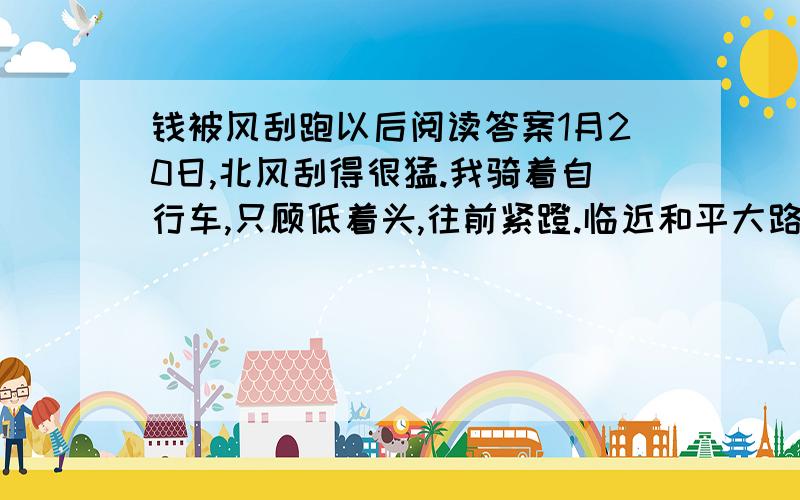 钱被风刮跑以后阅读答案1月20日,北风刮得很猛.我骑着自行车,只顾低着头,往前紧蹬.临近和平大路口,把一个边走边低头数钱的农民老大爷撞倒了,他手中的一把人民币“哗啦”一声掉在地上.