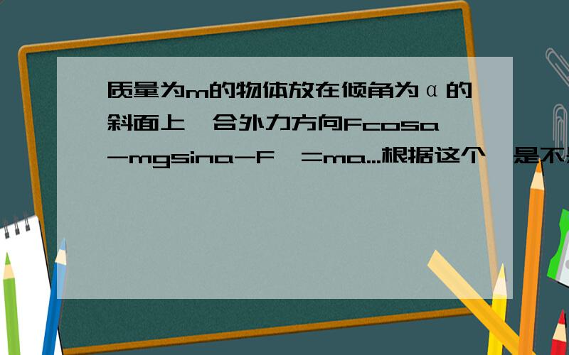 质量为m的物体放在倾角为α的斜面上,合外力方向Fcosa-mgsina-F'=ma...根据这个,是不是合外力的方向沿斜面向下.但是合外力方向不是和加速度方向一致么,匀加速,加速度方向和物体运动方向一致,