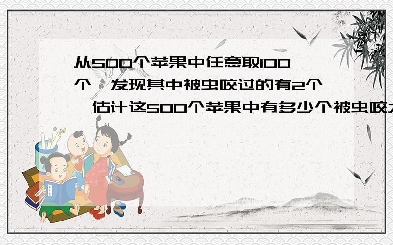 从500个苹果中任意取100个,发现其中被虫咬过的有2个,估计这500个苹果中有多少个被虫咬大神们帮帮忙