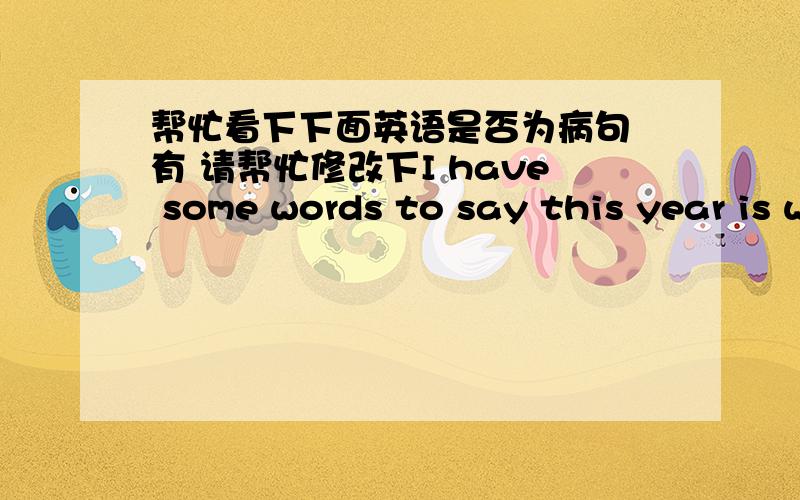 帮忙看下下面英语是否为病句 有 请帮忙修改下I have some words to say this year is we study at school last year we wii graduate from the school I hope everyone can be quiet in class Especially in the chinese classyou can sleep lying