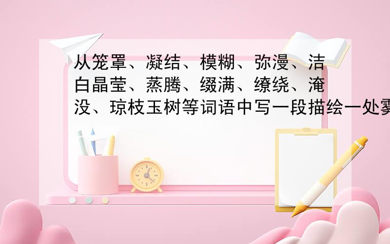 从笼罩、凝结、模糊、弥漫、洁白晶莹、蒸腾、缀满、缭绕、淹没、琼枝玉树等词语中写一段描绘一处雾景或雪景.