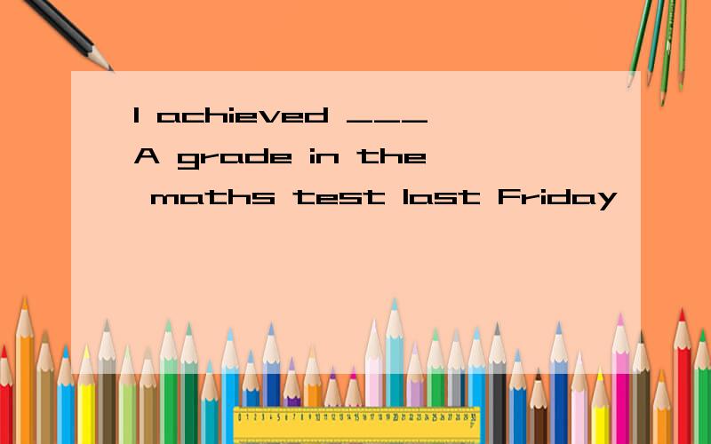 I achieved ___A grade in the maths test last Friday