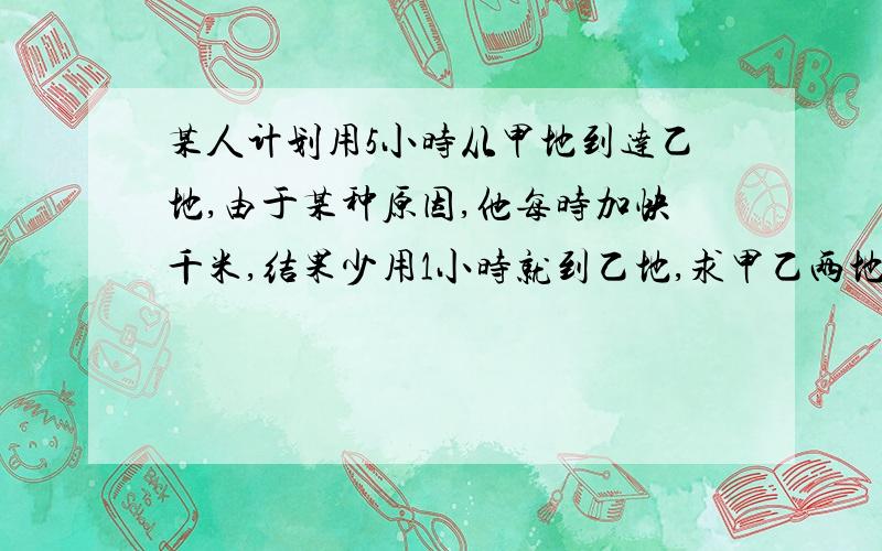 某人计划用5小时从甲地到达乙地,由于某种原因,他每时加快千米,结果少用1小时就到乙地,求甲乙两地的路