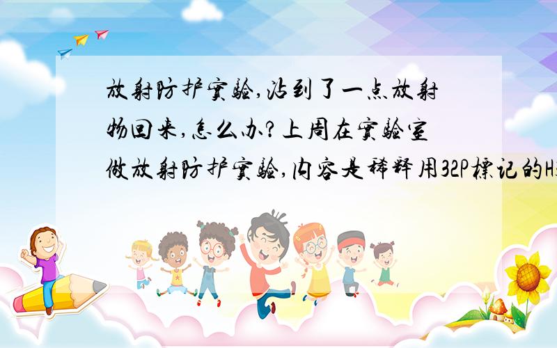 放射防护实验,沾到了一点放射物回来,怎么办?上周在实验室做放射防护实验,内容是稀释用32P标记的H3PO4 3.5MBq/ml那个倒不是我做的,是同学做的,他之后洗玩烧杯,清理完让我拿面纸擦干净.之后