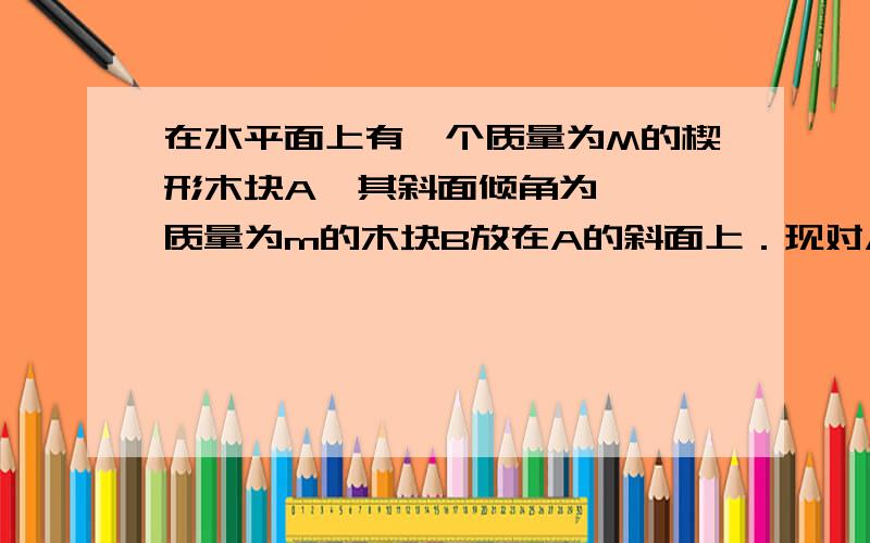 在水平面上有一个质量为M的楔形木块A,其斜面倾角为 ,一质量为m的木块B放在A的斜面上．现对A施以水平推力F,恰使B与A不发生相对滑动,忽略一切摩擦,则A对B的支持力的大小为