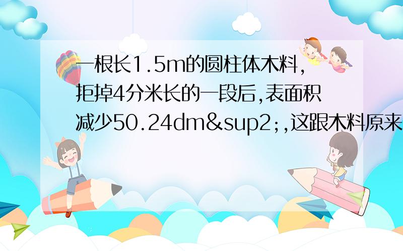 一根长1.5m的圆柱体木料,拒掉4分米长的一段后,表面积减少50.24dm²,这跟木料原来的体积是多少?