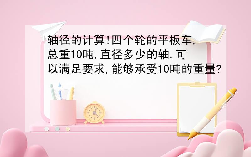 轴径的计算!四个轮的平板车,总重10吨,直径多少的轴,可以满足要求,能够承受10吨的重量?