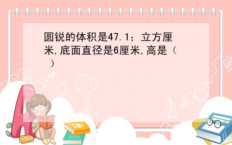 圆锐的体积是47.1；立方厘米,底面直径是6厘米,高是（ ）