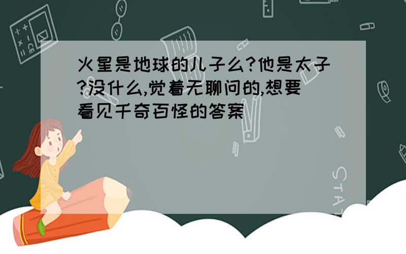 火星是地球的儿子么?他是太子?没什么,觉着无聊问的,想要看见千奇百怪的答案