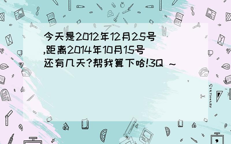 今天是2012年12月25号,距离2014年10月15号还有几天?帮我算下哈!3Q ~