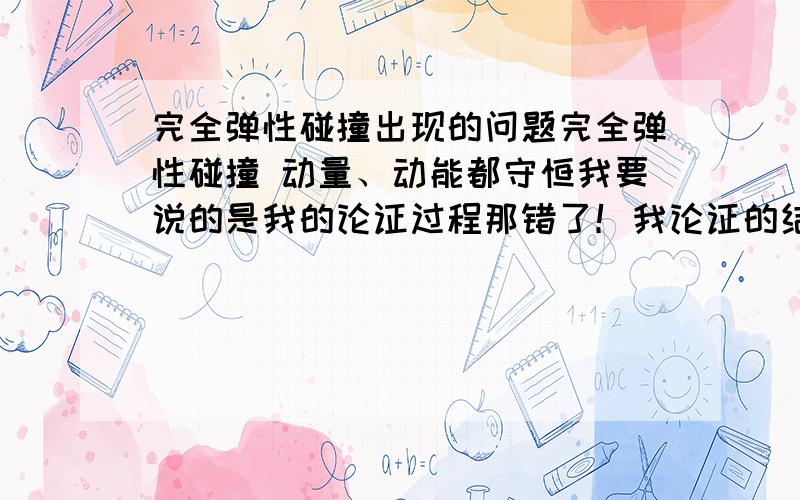 完全弹性碰撞出现的问题完全弹性碰撞 动量、动能都守恒我要说的是我的论证过程那错了！我论证的结果是1球继续以原速度运动  2球不动   显然是错的