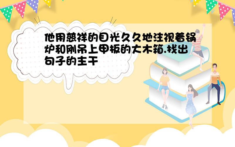 他用慈祥的目光久久地注视着锅炉和刚吊上甲板的大木箱.找出句子的主干