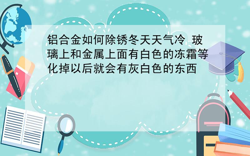 铝合金如何除锈冬天天气冷 玻璃上和金属上面有白色的冻霜等化掉以后就会有灰白色的东西