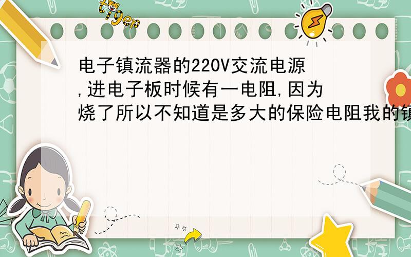 电子镇流器的220V交流电源,进电子板时候有一电阻,因为烧了所以不知道是多大的保险电阻我的镇流器 额定功率40W 额定电流0.18A 功率因数0.95  是扬州四通的电阻也就是第一个电阻,和整流二级