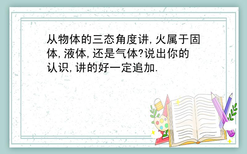 从物体的三态角度讲,火属于固体,液体,还是气体?说出你的认识,讲的好一定追加.