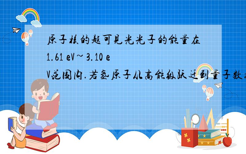 原子核的题可见光光子的能量在1.61 eV~3.10 eV范围内.若氢原子从高能级跃迁到量子数为n的低能级的谱线中有可见光,根据氢原子能级图可判断n为