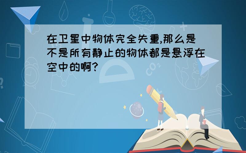 在卫星中物体完全失重,那么是不是所有静止的物体都是悬浮在空中的啊?