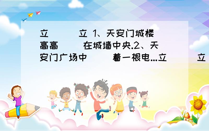 立 （ ）立 1、天安门城楼高高（ ）在城墙中央.2、天安门广场中（） 着一根电...立 （ ）立 1、天安门城楼高高（ ）在城墙中央.2、天安门广场中（） 着一根电动旗杆.