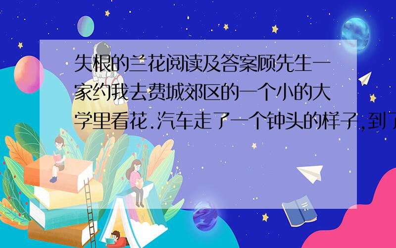 失根的兰花阅读及答案顾先生一家约我去费城郊区的一个小的大学里看花.汽车走了一个钟头的样子,到了校园,校园美得象首诗,也象幅画.依山起伏,古树成荫,绿藤爬了一栋栋小楼,绿草爬满了