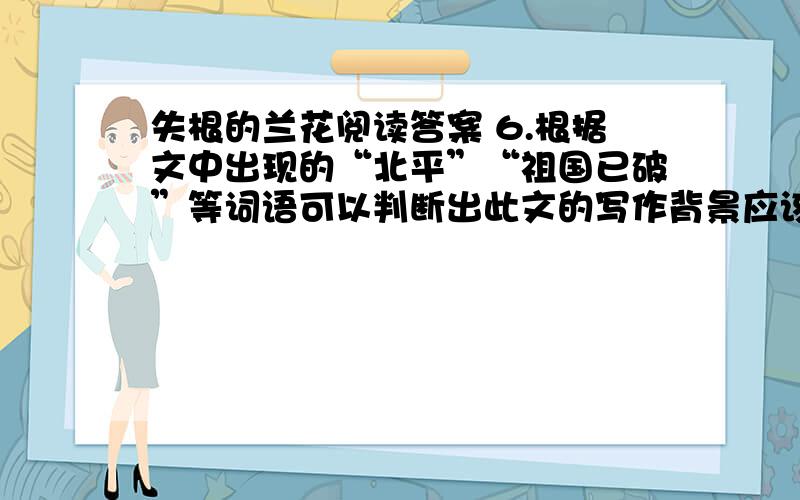 失根的兰花阅读答案 6.根据文中出现的“北平”“祖国已破”等词语可以判断出此文的写作背景应该是__时期7.选文第3段中写到“因为背景变了,花的颜色也退了,人的情感也弱了,泪,不知为什