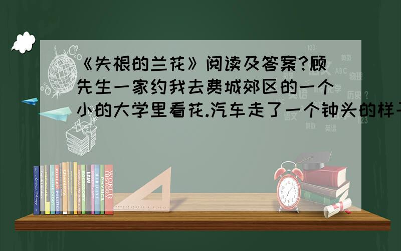 《失根的兰花》阅读及答案?顾先生一家约我去费城郊区的一个小的大学里看花.汽车走了一个钟头的样子,到了校园,校园美得象首诗,也象幅画.依山起伏,古树成荫,绿藤爬了一栋栋小楼,绿草爬