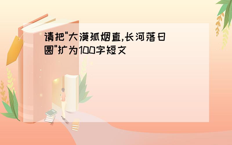 请把''大漠孤烟直,长河落日圆''扩为100字短文