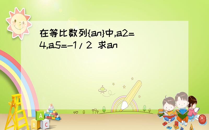 在等比数列{an}中,a2=4,a5=-1/2 求an