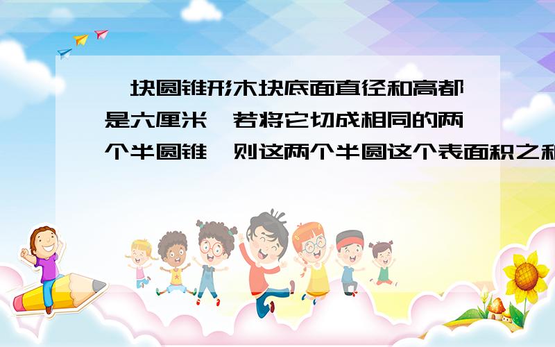 一块圆锥形木块底面直径和高都是六厘米'若将它切成相同的两个半圆锥'则这两个半圆这个表面积之和比圆锥的表面积增加了多少?