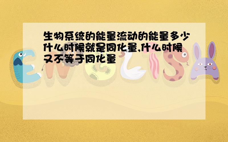 生物系统的能量流动的能量多少什么时候就是同化量,什么时候又不等于同化量