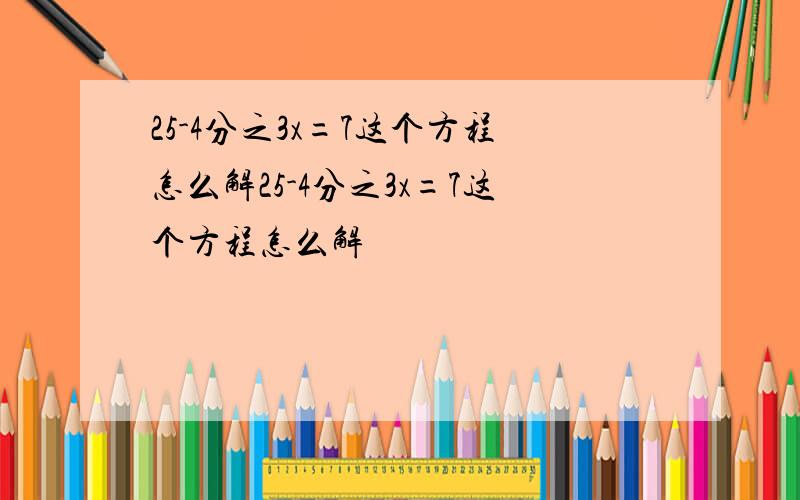 25-4分之3x=7这个方程怎么解25-4分之3x=7这个方程怎么解