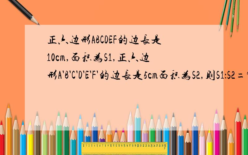 正六边形ABCDEF的边长是10cm,面积为S1,正六边形A'B'C'D'E'F'的边长是5cm面积为S2,则S1：S2=?