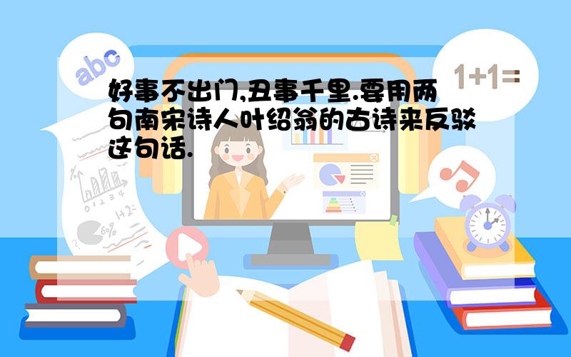 好事不出门,丑事千里.要用两句南宋诗人叶绍翁的古诗来反驳这句话.