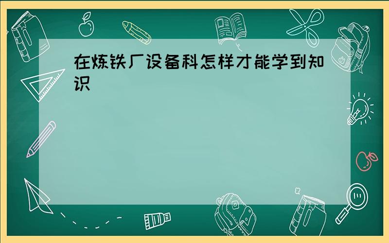 在炼铁厂设备科怎样才能学到知识