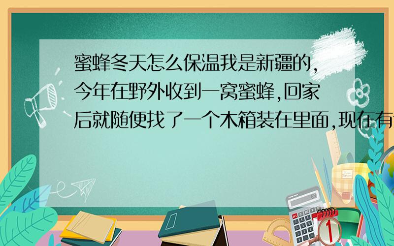 蜜蜂冬天怎么保温我是新疆的,今年在野外收到一窝蜜蜂,回家后就随便找了一个木箱装在里面,现在有六个巢皮.这里冬天特别的冷,最冷的时候都零下38——39度,请有经验的师傅教教怎么给蜜蜂