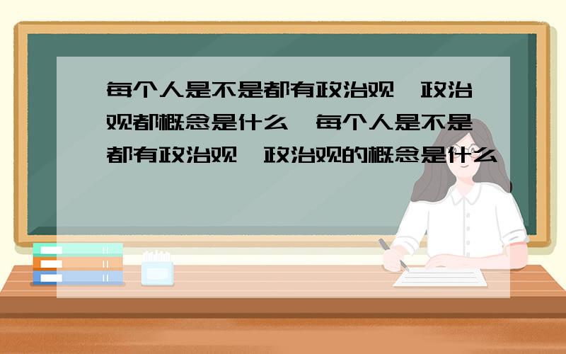 每个人是不是都有政治观,政治观都概念是什么,每个人是不是都有政治观,政治观的概念是什么