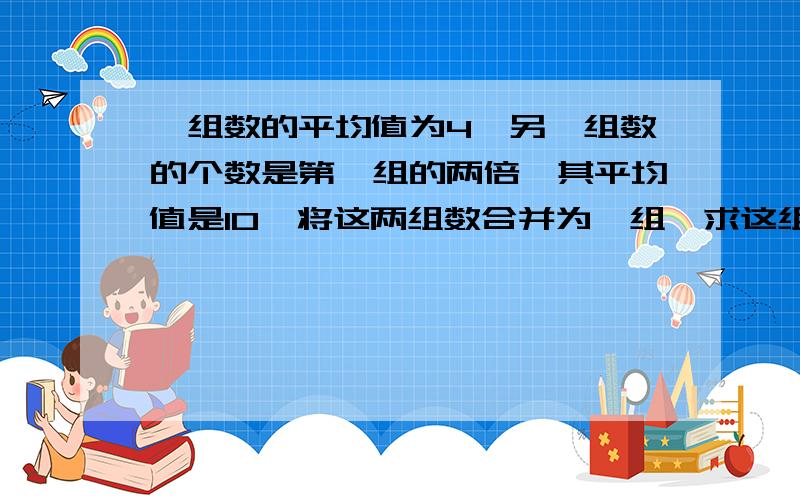 一组数的平均值为4,另一组数的个数是第一组的两倍,其平均值是10,将这两组数合并为一组,求这组数的均值用设数法解题