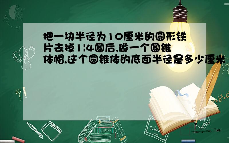 把一块半径为10厘米的圆形铁片去掉1|4圆后,做一个圆锥体帽,这个圆锥体的底面半径是多少厘米 9999999999要过程哟oooooo