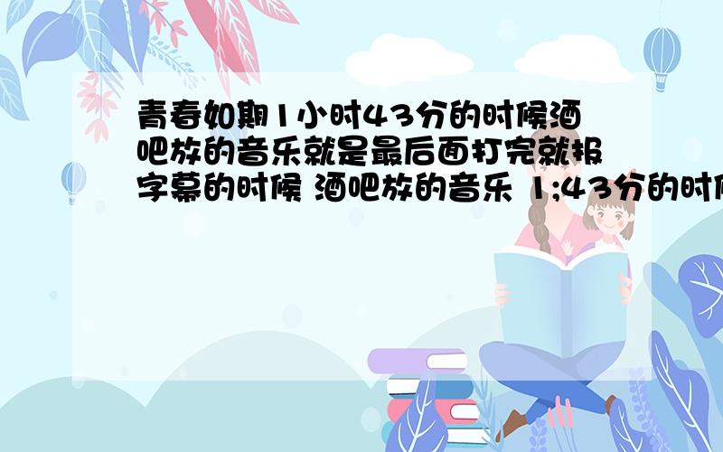 青春如期1小时43分的时候酒吧放的音乐就是最后面打完就报字幕的时候 酒吧放的音乐 1;43分的时候不好意思,我可能没解释清楚,是1分43的时候酒吧放的一首歌曲 不是电影插曲 不是包字幕的时