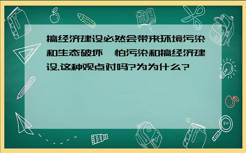 搞经济建设必然会带来环境污染和生态破坏,怕污染和搞经济建设.这种观点对吗?为为什么?