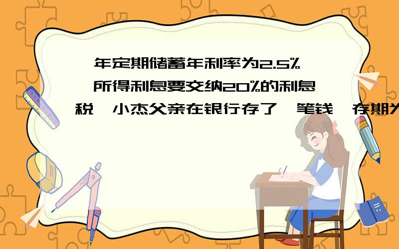 一年定期储蓄年利率为2.5%,所得利息要交纳20%的利息税,小杰父亲在银行存了一笔钱,存期为二年,到期扣除利息税后实际拿到利息208元.问小杰的父亲存入了多少本金?...